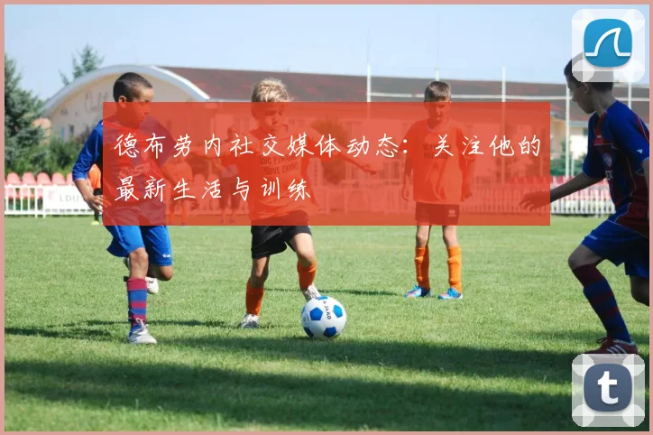 德布劳内社交媒体动态：关注他的最新生活与训练