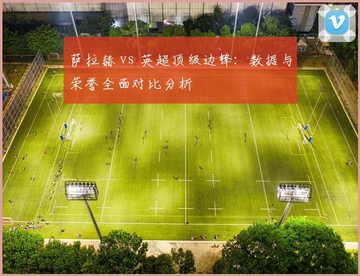 萨拉赫 vs 英超顶级边锋：数据与荣誉全面对比分析