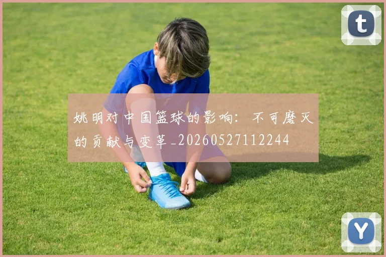 姚明对中国篮球的影响：不可磨灭的贡献与变革_20260527112244