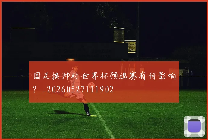 国足换帅对世界杯预选赛有何影响？_20260527111902
