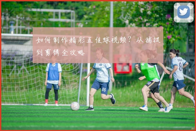 如何制作精彩五佳球视频？从捕捉到剪辑全攻略
