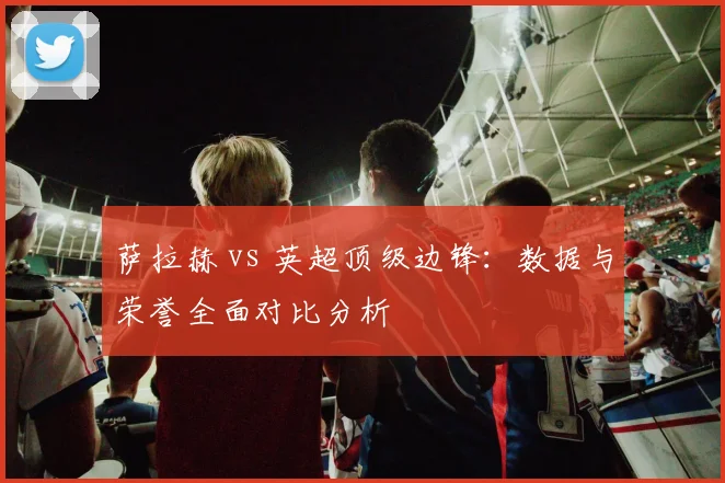 萨拉赫 vs 英超顶级边锋：数据与荣誉全面对比分析